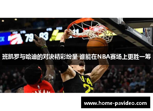 班凯罗与哈迪的对决精彩纷呈 谁能在NBA赛场上更胜一筹