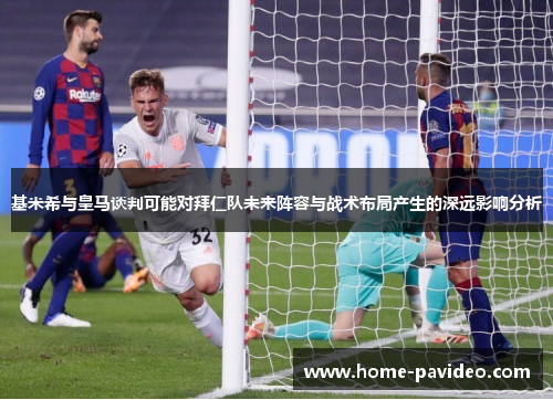 基米希与皇马谈判可能对拜仁队未来阵容与战术布局产生的深远影响分析 基米希与皇马谈判可能对拜仁队未来阵容与战术布局产生的深远影响分析