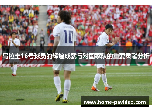 乌拉圭16号球员的辉煌成就与对国家队的重要贡献分析 乌拉圭16号球员的辉煌成就与对国家队的重要贡献分析
