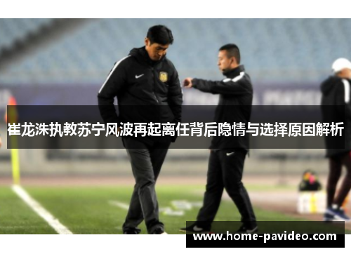 崔龙洙执教苏宁风波再起离任背后隐情与选择原因解析 崔龙洙执教苏宁风波再起离任背后隐情与选择原因解析