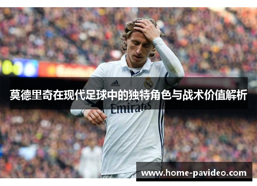 莫德里奇在现代足球中的独特角色与战术价值解析 莫德里奇在现代足球中的独特角色与战术价值解析