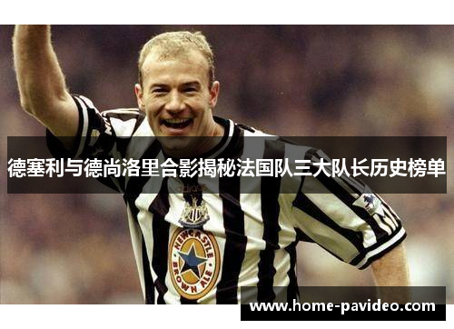 德塞利与德尚洛里合影揭秘法国队三大队长历史榜单 德塞利与德尚洛里合影揭秘法国队三大队长历史榜单
