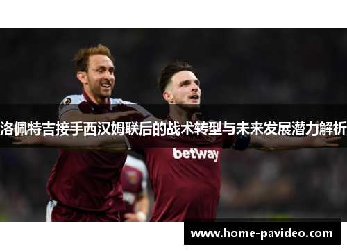 洛佩特吉接手西汉姆联后的战术转型与未来发展潜力解析