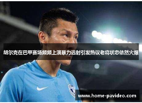 胡尔克在巴甲赛场频频上演暴力远射引发热议老将状态依然火爆